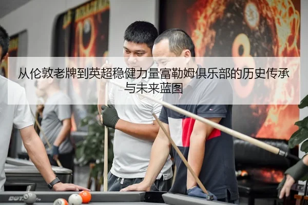 从伦敦老牌到英超稳健力量富勒姆俱乐部的历史传承与未来蓝图