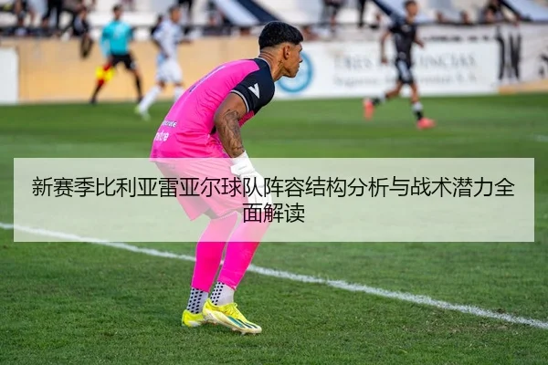 新赛季比利亚雷亚尔球队阵容结构分析与战术潜力全面解读